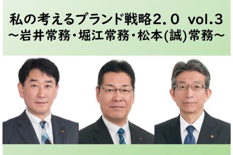私の考えるブランド戦略2.0 ～vol.3 岩井常務・堀江常務・松本（誠）常務～