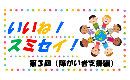 いいね！スミセイ！ 第3回（障がい者支援編）